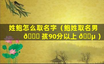 姓鲍怎么取名字（鲍姓取名男 💐 孩90分以上 🐵 ）